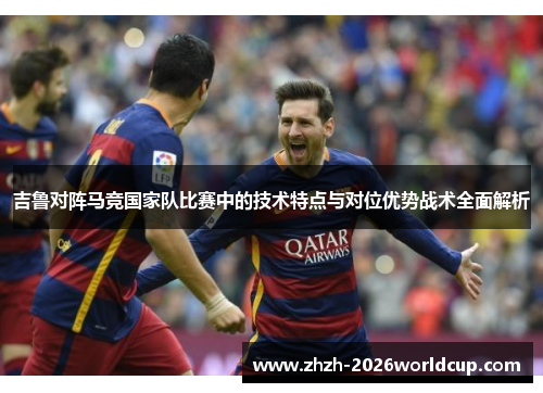 吉鲁对阵马竞国家队比赛中的技术特点与对位优势战术全面解析 吉鲁对阵马竞国家队比赛中的技术特点与对位优势战术全面解析