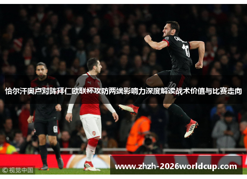 恰尔汗奥卢对阵拜仁欧联杯攻防两端影响力深度解读战术价值与比赛走向 恰尔汗奥卢对阵拜仁欧联杯攻防两端影响力深度解读战术价值与比赛走向