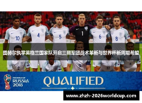 图赫尔执掌英格兰国家队开启三狮军团战术革新与世界杯新周期希望 图赫尔执掌英格兰国家队开启三狮军团战术革新与世界杯新周期希望